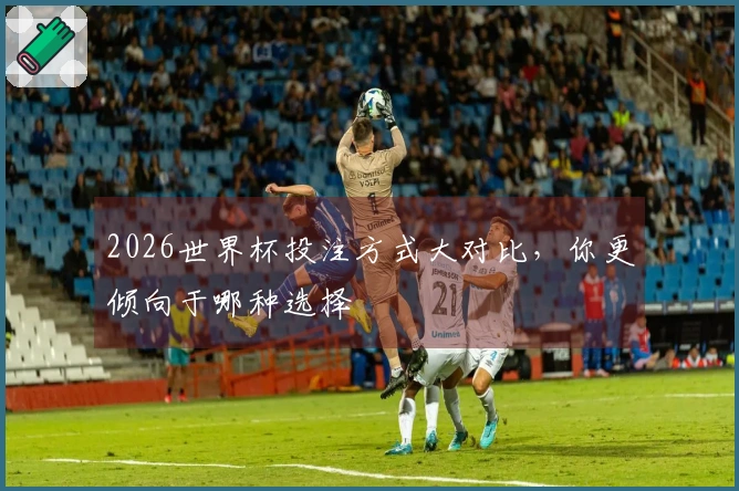 2026世界杯投注方式大对比，你更倾向于哪种选择